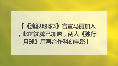 《流浪地球3》官宣马丽加入，此前沈腾已加盟，两人《独行月球》后再合作科幻电影