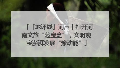「地评线」河声丨打开河南文旅“藏宝盒”，文明瑰宝澎湃发展“豫动能”