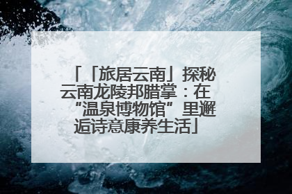「旅居云南」探秘云南龙陵邦腊掌：在“温泉博物馆”里邂逅诗意康养生活