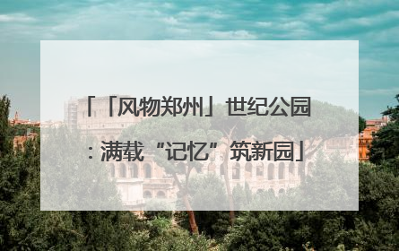 「风物郑州」世纪公园：满载“记忆”筑新园