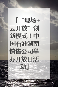 “现场+云开放”创新模式！中国石油湖南销售公司举办开放日活动