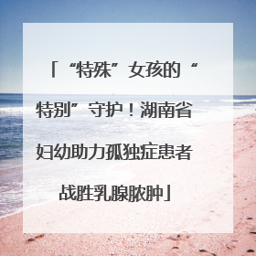 “特殊”女孩的“特别”守护！湖南省妇幼助力孤独症患者战胜乳腺脓肿