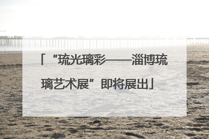 “琉光璃彩——淄博琉璃艺术展”即将展出