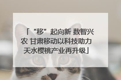 “移”起向新 数智兴农 甘肃移动以科技助力天水樱桃产业再升级