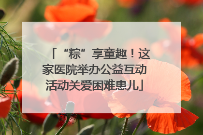 “粽”享童趣！这家医院举办公益互动活动关爱困难患儿
