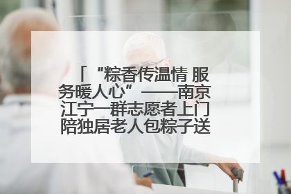 “粽香传温情 服务暖人心”——南京江宁一群志愿者上门陪独居老人包粽子送去节日的欢乐