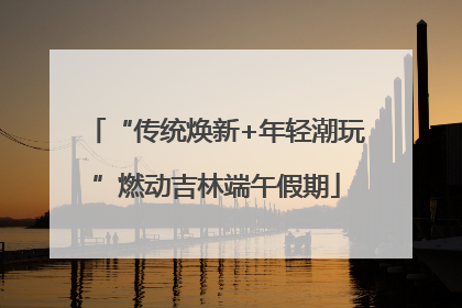 “传统焕新+年轻潮玩”燃动吉林端午假期