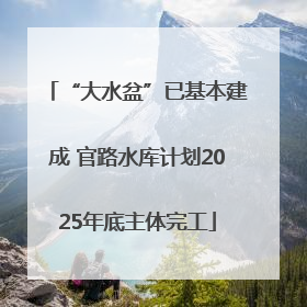 “大水盆”已基本建成 官路水库计划2025年底主体完工