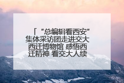 “总编辑看西安”集体采访团走进交大西迁博物馆 感悟西迁精神 看交大人续写爱国奋斗新篇章