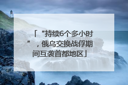 “持续6个多小时”，俄乌交换战俘期间互袭首都地区