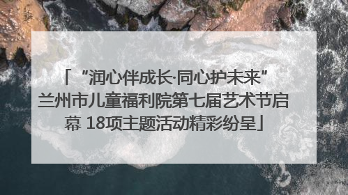 “润心伴成长·同心护未来” 兰州市儿童福利院第七届艺术节启幕 18项主题活动精彩纷呈