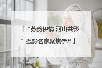 “苏韵伊情 河山共影”摄影名家聚焦伊犁