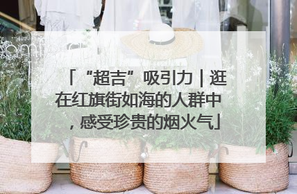 “超吉”吸引力｜逛在红旗街如海的人群中，感受珍贵的烟火气