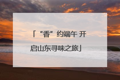 “香”约端午 开启山东寻味之旅
