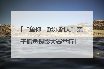 “鱼你一起乐翻天”亲子抓鱼摄影大赛举行