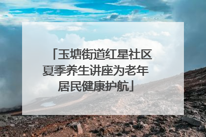 玉塘街道红星社区夏季养生讲座为老年居民健康护航