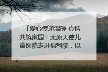 爱心传递温暖 真情共筑家园｜太原天使儿童医院走进福利院，以爱守护童真笑颜！