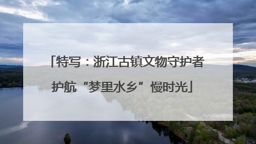 特写：浙江古镇文物守护者 护航“梦里水乡”慢时光