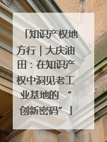 知识产权地方行｜大庆油田：在知识产权中洞见老工业基地的 “创新密码”