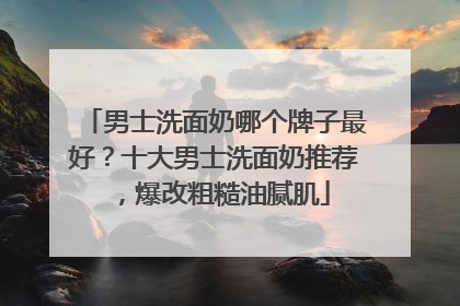 男士洗面奶哪个牌子最好？十大男士洗面奶推荐，爆改粗糙油腻肌