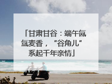 甘肃甘谷：端午氤氲麦香，“谷角儿”系起千年亲情
