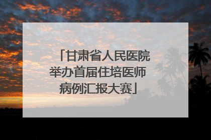 甘肃省人民医院举办首届住培医师病例汇报大赛