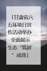 甘肃省六五环境日宣传活动举办 全面展示生态“筑屏”成效