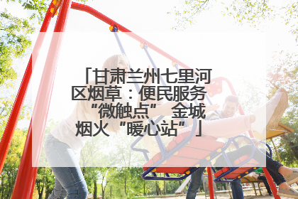 甘肃兰州七里河区烟草：便民服务“微触点” 金城烟火“暖心站”