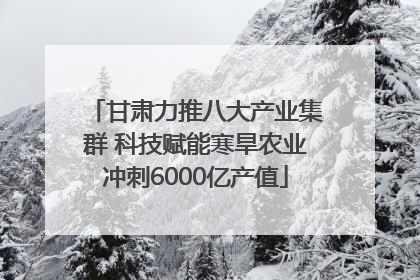 甘肃力推八大产业集群 科技赋能寒旱农业冲刺6000亿产值