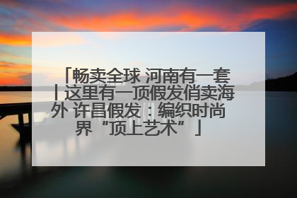 畅卖全球 河南有一套丨这里有一顶假发俏卖海外 许昌假发：编织时尚界“顶上艺术”