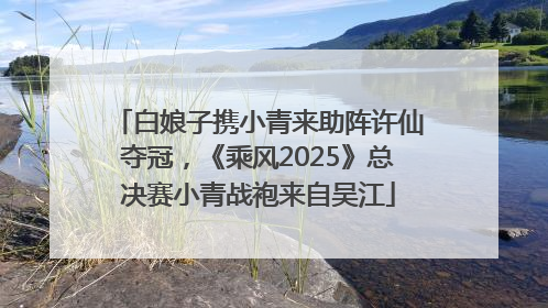 白娘子携小青来助阵许仙夺冠，《乘风2025》总决赛小青战袍来自吴江