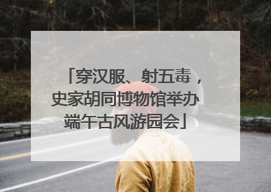 穿汉服、射五毒，史家胡同博物馆举办端午古风游园会