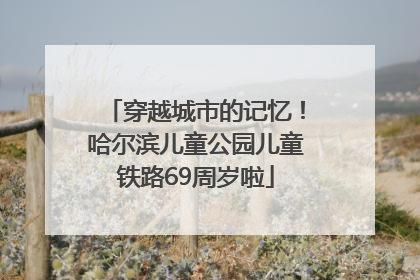 穿越城市的记忆！哈尔滨儿童公园儿童铁路69周岁啦