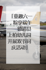 童趣六一，粽享端午——德清县上柏幼儿园开展双节同庆活动