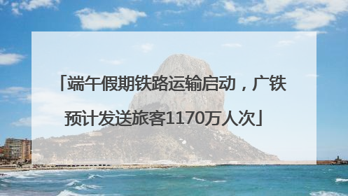 端午假期铁路运输启动，广铁预计发送旅客1170万人次