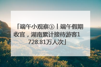 端午小观察③丨端午假期收官，湖南累计接待游客1728.81万人次