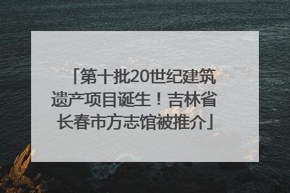 第十批20世纪建筑遗产项目诞生！吉林省长春市方志馆被推介
