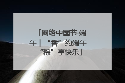 网络中国节·端午｜“香”约端午 “粽”享快乐