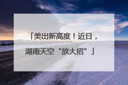 美出新高度！近日，湖南天空“放大招”