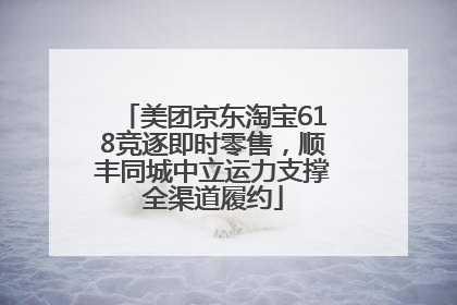 美团京东淘宝618竞逐即时零售，顺丰同城中立运力支撑全渠道履约