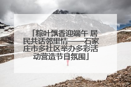 粽叶飘香迎端午 居民共话邻里情——石家庄市多社区举办多彩活动营造节日氛围