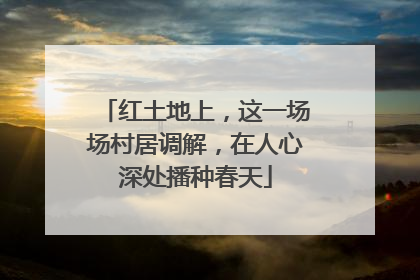 红土地上，这一场场村居调解，在人心深处播种春天
