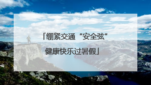 绷紧交通“安全弦” 健康快乐过暑假