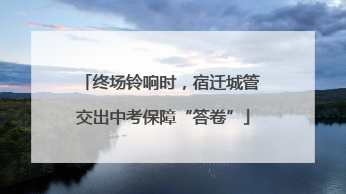 终场铃响时，宿迁城管交出中考保障“答卷”