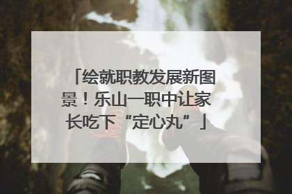绘就职教发展新图景！乐山一职中让家长吃下“定心丸”
