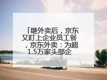 继外卖后，京东又盯上企业员工餐，京东外卖：为超1.5万家头部企业提供用餐方案