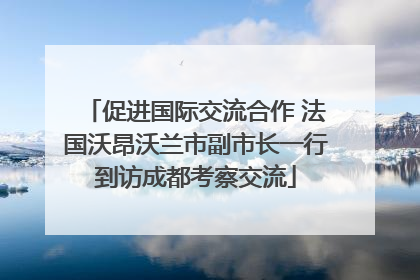 促进国际交流合作 法国沃昂沃兰市副市长一行到访成都考察交流