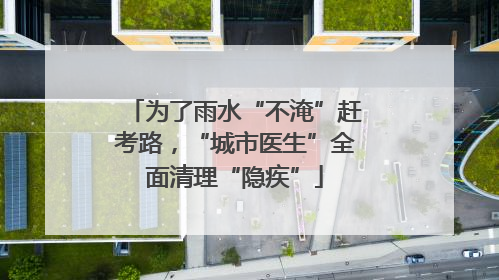 为了雨水“不淹”赶考路，“城市医生”全面清理“隐疾”