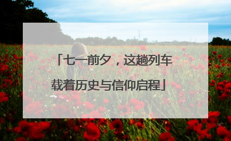 七一前夕，这趟列车载着历史与信仰启程
