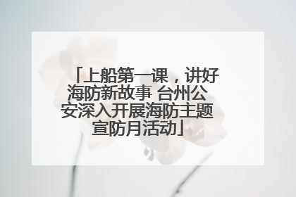 上船第一课，讲好海防新故事 台州公安深入开展海防主题宣防月活动